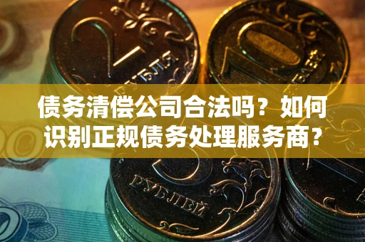 武汉债务清偿公司合法吗？如何识别正规债务处理服务商？