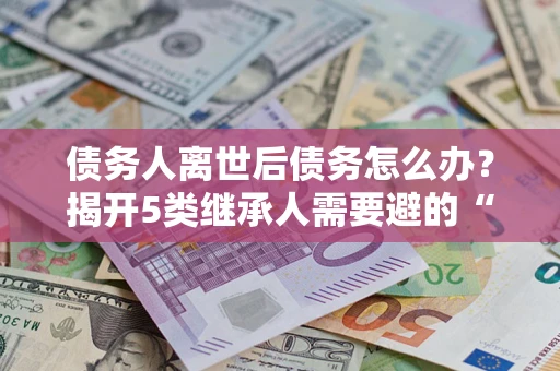 武汉债务人离世后债务怎么办？揭开5类继承人需要避的“坑”