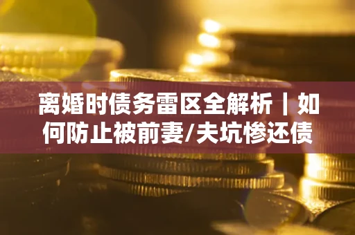 武汉离婚时债务雷区全解析｜如何防止被前妻/夫坑惨还债？