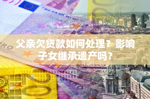 武汉父亲欠贷款如何处理?影响子女继承遗产吗? 武汉父亲欠贷款如何处理?影响子女继承遗产吗?