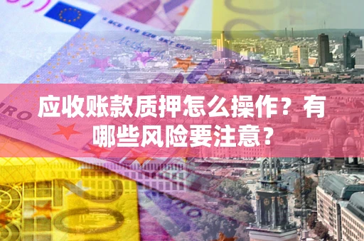 武汉应收账款质押怎么操作？有哪些风险要注意？